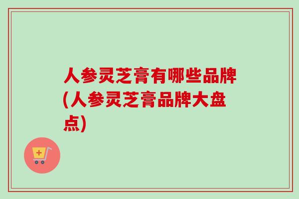人参灵芝膏有哪些品牌(人参灵芝膏品牌大盘点) 人参灵芝膏有哪些品牌(人参灵芝膏品牌大盘点)