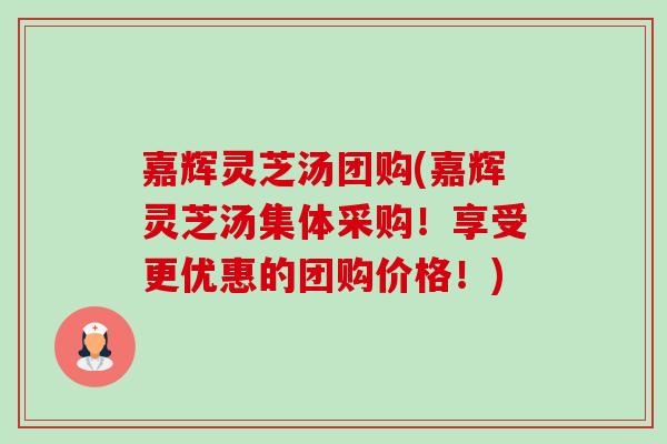 嘉辉灵芝汤团购(嘉辉灵芝汤集体采购!享受更优惠的团购价格!) 嘉辉灵芝汤团购(嘉辉灵芝汤集体采购!享受更优惠的团购价格!)