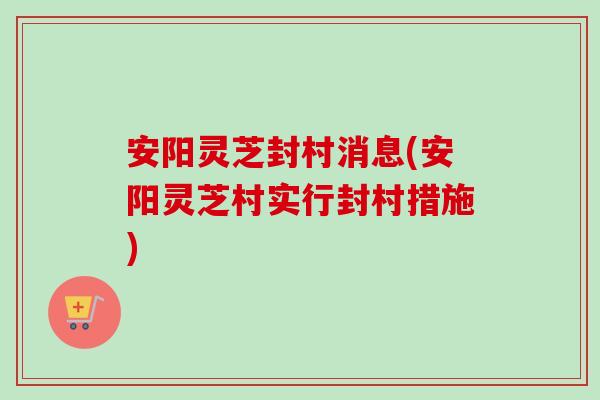 安阳灵芝封村消息(安阳灵芝村实行封村措施) 安阳灵芝封村消息(安阳灵芝村实行封村措施)