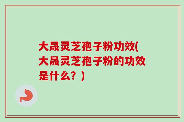 大晟灵芝孢子粉功效(大晟灵芝孢子粉的功效是什么？)