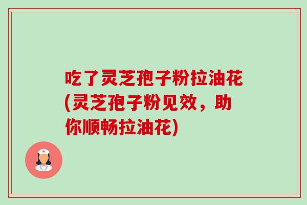 吃了灵芝孢子粉拉油花(灵芝孢子粉见效，助你顺畅拉油花)