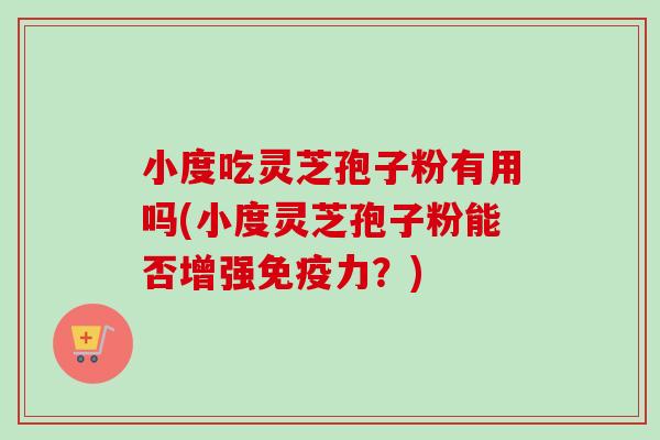 小度吃灵芝孢子粉有用吗(小度灵芝孢子粉能否增强免疫力?) 小度吃灵芝孢子粉有用吗(小度灵芝孢子粉能否增强免疫力?)