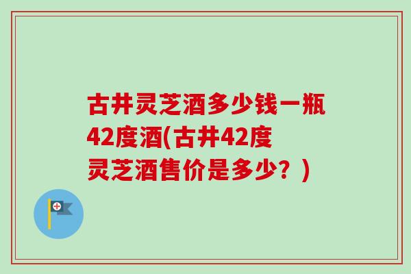 古井灵芝酒多少钱一瓶42度酒(古井42度灵芝酒售价是多少?) 古井灵芝酒多少钱一瓶42度酒(古井42度灵芝酒售价是多少?)