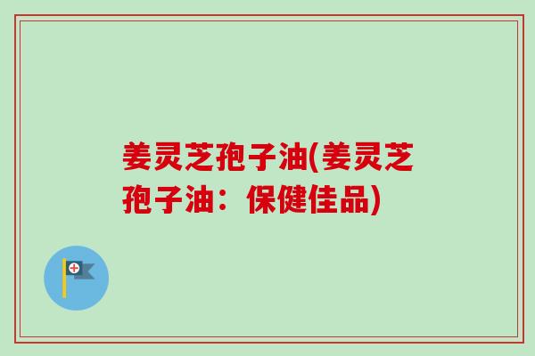 姜灵芝孢子油(姜灵芝孢子油：保健佳品)