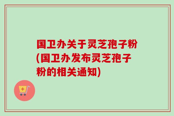 国卫办关于灵芝孢子粉(国卫办发布灵芝孢子粉的相关通知) 国卫办关于灵芝孢子粉(国卫办发布灵芝孢子粉的相关通知)