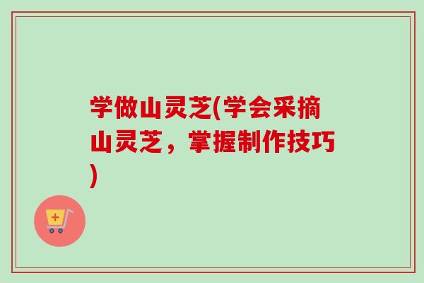 学做山灵芝(学会采摘山灵芝,掌握制作技巧) 学做山灵芝(学会采摘山灵芝,掌握制作技巧)
