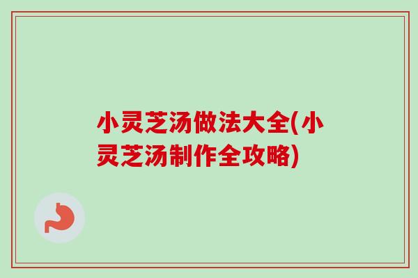 小灵芝汤做法大全(小灵芝汤制作全攻略)