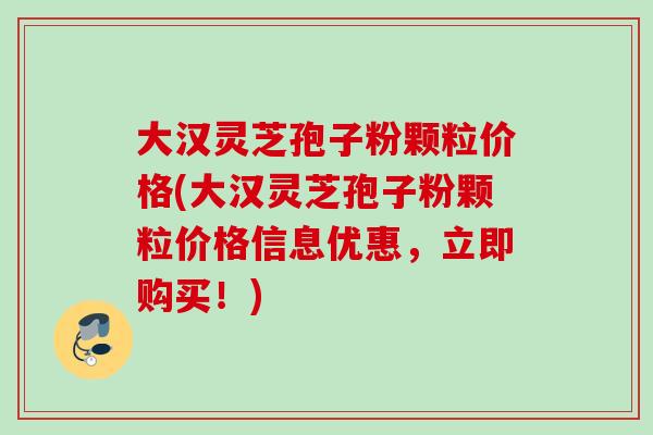 大汉灵芝孢子粉颗粒价格(大汉灵芝孢子粉颗粒价格信息优惠，立即购买！)