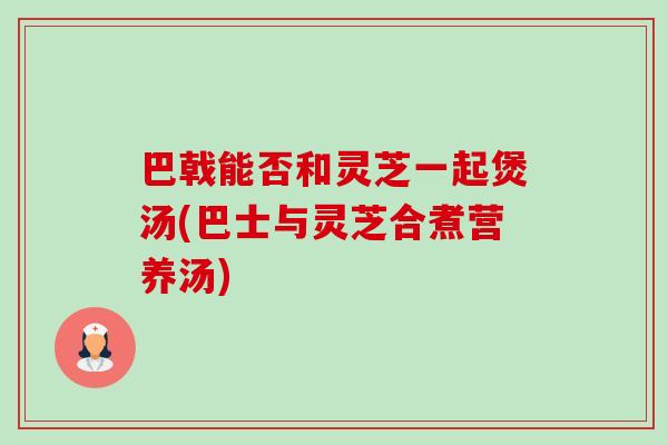 巴戟能否和灵芝一起煲汤(巴士与灵芝合煮营养汤)