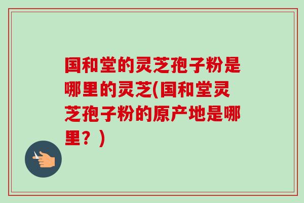 国和堂的灵芝孢子粉是哪里的灵芝(国和堂灵芝孢子粉的原产地是哪里？)
