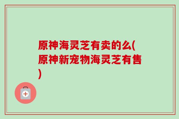 原神海灵芝有卖的么(原神新宠物海灵芝有售) 原神海灵芝有卖的么(原神新宠物海灵芝有售)