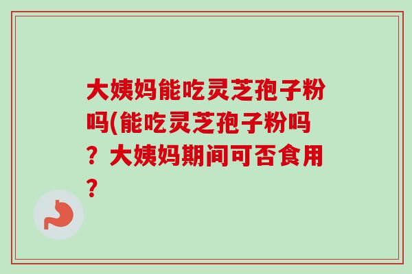 大姨妈能吃灵芝孢子粉吗(能吃灵芝孢子粉吗?大姨妈期间可否食用? 大姨妈能吃灵芝孢子粉吗(能吃灵芝孢子粉吗?大姨妈期间可否食用?