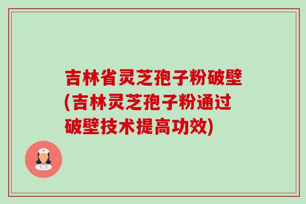 吉林省灵芝孢子粉破壁(吉林灵芝孢子粉通过破壁技术提高功效) 吉林省灵芝孢子粉破壁(吉林灵芝孢子粉通过破壁技术提高功效)