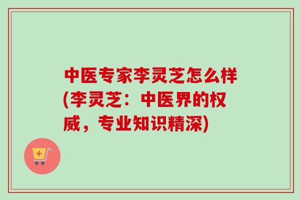 中医专家李灵芝怎么样(李灵芝：中医界的权威，专业知识精深)