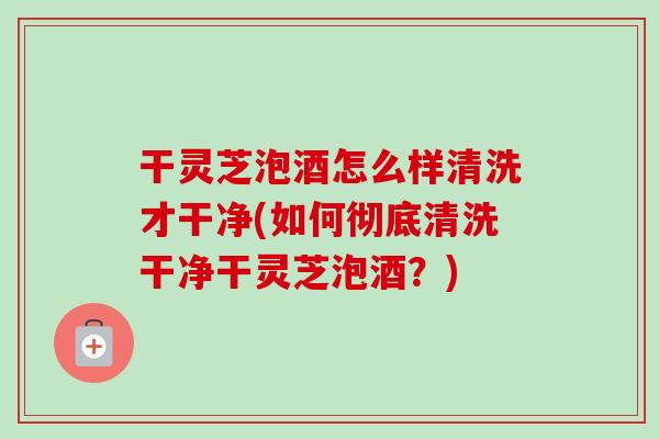 干灵芝泡酒怎么样清洗才干净(如何彻底清洗干净干灵芝泡酒?) 干灵芝泡酒怎么样清洗才干净(如何彻底清洗干净干灵芝泡酒?)
