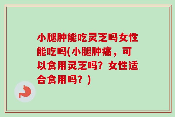 小腿肿能吃灵芝吗女性能吃吗(小腿肿痛,可以食用灵芝吗?女性适合食用吗?) 小腿肿能吃灵芝吗女性能吃吗(小腿肿痛,可以食用灵芝吗?女性适合食用吗?)