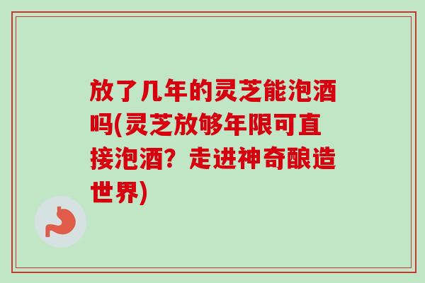 放了几年的灵芝能泡酒吗(灵芝放够年限可直接泡酒？走进神奇酿造世界)