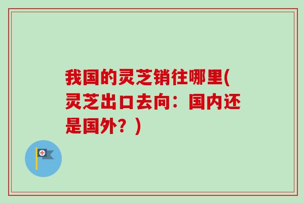 我国的灵芝销往哪里(灵芝出口去向:国内还是国外?) 我国的灵芝销往哪里(灵芝出口去向:国内还是国外?)