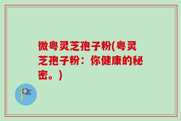 微粤灵芝孢子粉(粤灵芝孢子粉:你健康的秘密。) 微粤灵芝孢子粉(粤灵芝孢子粉:你健康的秘密。)