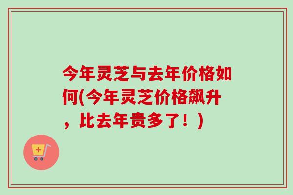 今年灵芝与去年价格如何(今年灵芝价格飙升，比去年贵多了！)