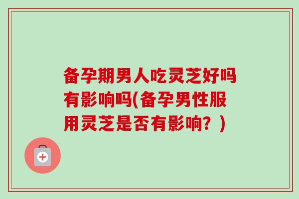 备孕期男人吃灵芝好吗有影响吗(备孕男性服用灵芝是否有影响？)