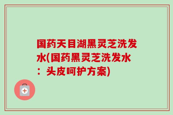 国药天目湖黑灵芝洗发水(国药黑灵芝洗发水：头皮呵护方案)