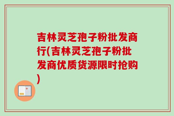 吉林灵芝孢子粉批发商行(吉林灵芝孢子粉批发商优质货源限时抢购) 吉林灵芝孢子粉批发商行(吉林灵芝孢子粉批发商优质货源限时抢购)