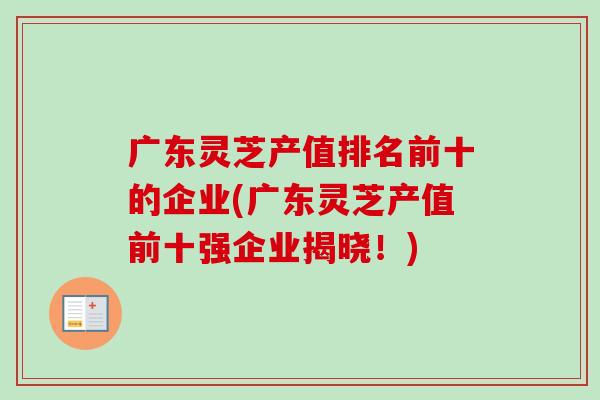 广东灵芝产值排名前十的企业(广东灵芝产值前十强企业揭晓!) 广东灵芝产值排名前十的企业(广东灵芝产值前十强企业揭晓!)