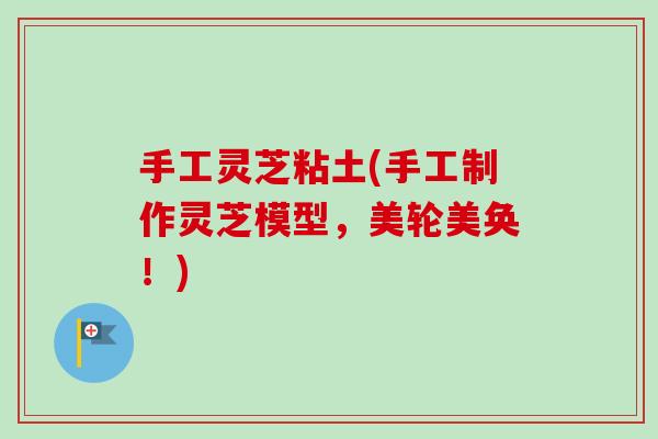 手工灵芝粘土(手工制作灵芝模型,美轮美奂!) 手工灵芝粘土(手工制作灵芝模型,美轮美奂!)
