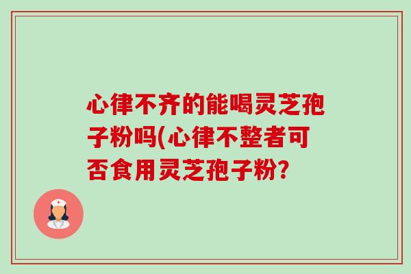 心律不齐的能喝灵芝孢子粉吗(心律不整者可否食用灵芝孢子粉? 心律不齐的能喝灵芝孢子粉吗(心律不整者可否食用灵芝孢子粉?