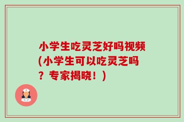 小学生吃灵芝好吗视频(小学生可以吃灵芝吗?专家揭晓!) 小学生吃灵芝好吗视频(小学生可以吃灵芝吗?专家揭晓!)