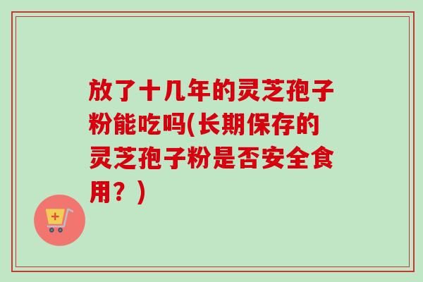 放了十几年的灵芝孢子粉能吃吗(长期保存的灵芝孢子粉是否安全食用?) 放了十几年的灵芝孢子粉能吃吗(长期保存的灵芝孢子粉是否安全食用?)