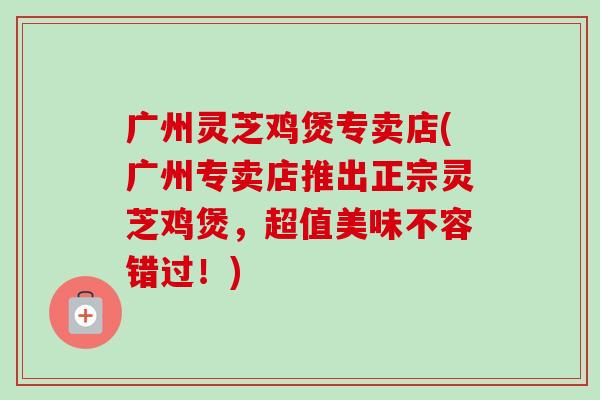 广州灵芝鸡煲专卖店(广州专卖店推出正宗灵芝鸡煲，超值美味不容错过！)