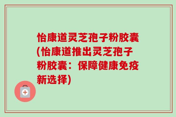 怡康道灵芝孢子粉胶囊(怡康道推出灵芝孢子粉胶囊:保障健康免疫新选择) 怡康道灵芝孢子粉胶囊(怡康道推出灵芝孢子粉胶囊:保障健康免疫新选择)