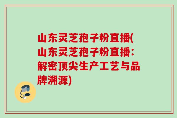 山东灵芝孢子粉直播(山东灵芝孢子粉直播:解密生产工艺与品牌溯源) 山东灵芝孢子粉直播(山东灵芝孢子粉直播:解密生产工艺与品牌溯源)