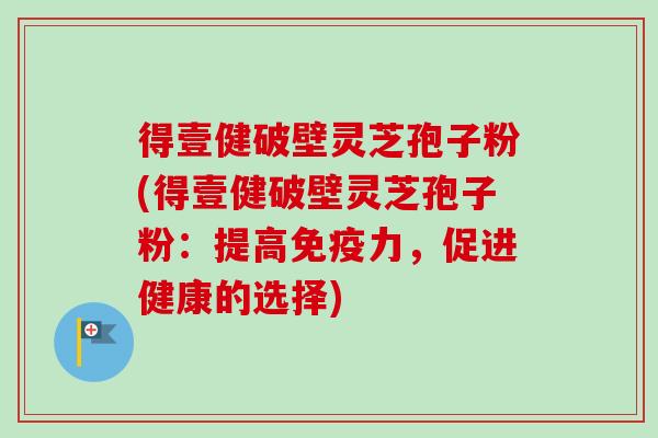 得壹健破壁灵芝孢子粉(得壹健破壁灵芝孢子粉：提高免疫力，促进健康的选择)