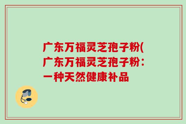 广东万福灵芝孢子粉(广东万福灵芝孢子粉:一种天然健康补品 广东万福灵芝孢子粉(广东万福灵芝孢子粉:一种天然健康补品