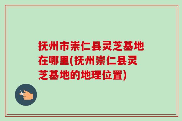 抚州市崇仁县灵芝基地在哪里(抚州崇仁县灵芝基地的地理位置) 抚州市崇仁县灵芝基地在哪里(抚州崇仁县灵芝基地的地理位置)