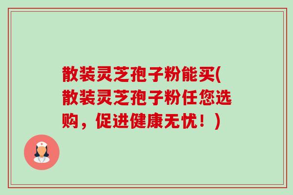 散装灵芝孢子粉能买(散装灵芝孢子粉任您选购，促进健康无忧！)