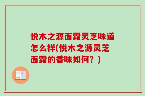 悦木之源面霜灵芝味道怎么样(悦木之源灵芝面霜的香味如何?) 悦木之源面霜灵芝味道怎么样(悦木之源灵芝面霜的香味如何?)