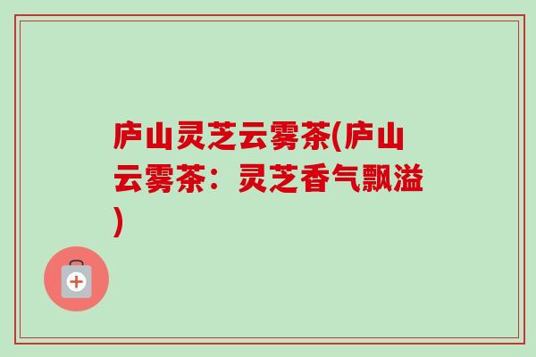 庐山灵芝云雾茶(庐山云雾茶:灵芝香气飘溢) 庐山灵芝云雾茶(庐山云雾茶:灵芝香气飘溢)