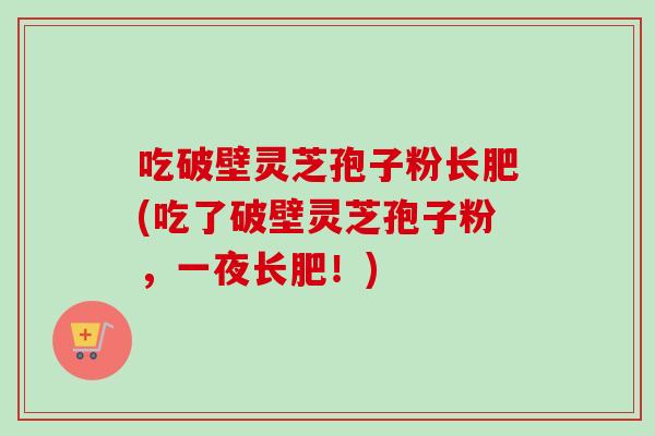 吃破壁灵芝孢子粉长肥(吃了破壁灵芝孢子粉,一夜长肥!) 吃破壁灵芝孢子粉长肥(吃了破壁灵芝孢子粉,一夜长肥!)