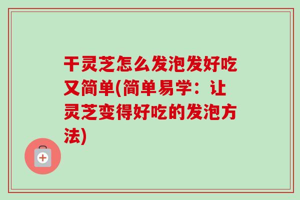 干灵芝怎么发泡发好吃又简单(简单易学:让灵芝变得好吃的发泡方法) 干灵芝怎么发泡发好吃又简单(简单易学:让灵芝变得好吃的发泡方法)