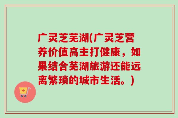 广灵芝芜湖(广灵芝营养价值高主打健康，如果结合芜湖旅游还能远离繁琐的城市生活。)