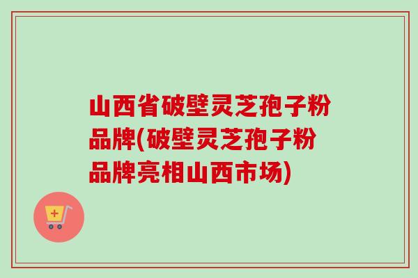 山西省破壁灵芝孢子粉品牌(破壁灵芝孢子粉品牌亮相山西市场)
