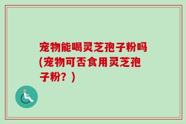 宠物能喝灵芝孢子粉吗(宠物可否食用灵芝孢子粉?) 宠物能喝灵芝孢子粉吗(宠物可否食用灵芝孢子粉?)
