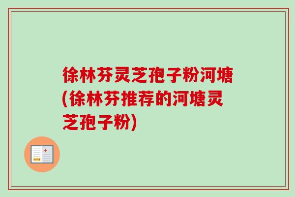 徐林芬灵芝孢子粉河塘(徐林芬推荐的河塘灵芝孢子粉) 徐林芬灵芝孢子粉河塘(徐林芬推荐的河塘灵芝孢子粉)
