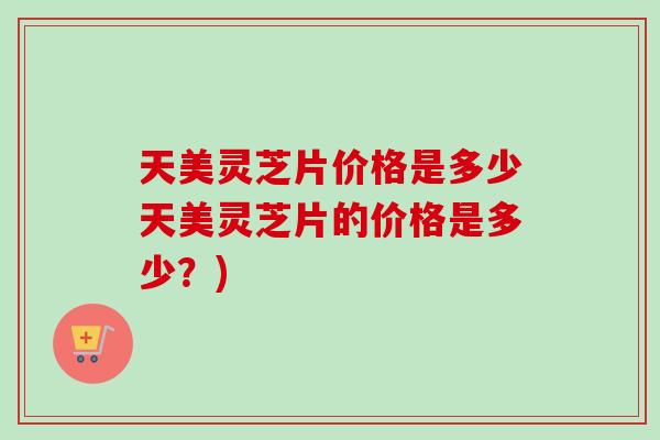 天美灵芝片价格是多少天美灵芝片的价格是多少?) 天美灵芝片价格是多少天美灵芝片的价格是多少?)