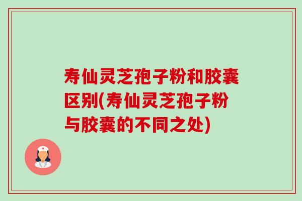 寿仙灵芝孢子粉和胶囊区别(寿仙灵芝孢子粉与胶囊的不同之处) 寿仙灵芝孢子粉和胶囊区别(寿仙灵芝孢子粉与胶囊的不同之处)