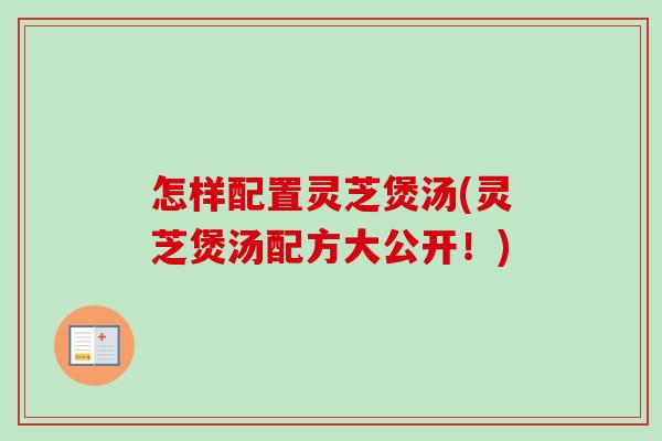 怎样配置灵芝煲汤(灵芝煲汤配方大公开!) 怎样配置灵芝煲汤(灵芝煲汤配方大公开!)